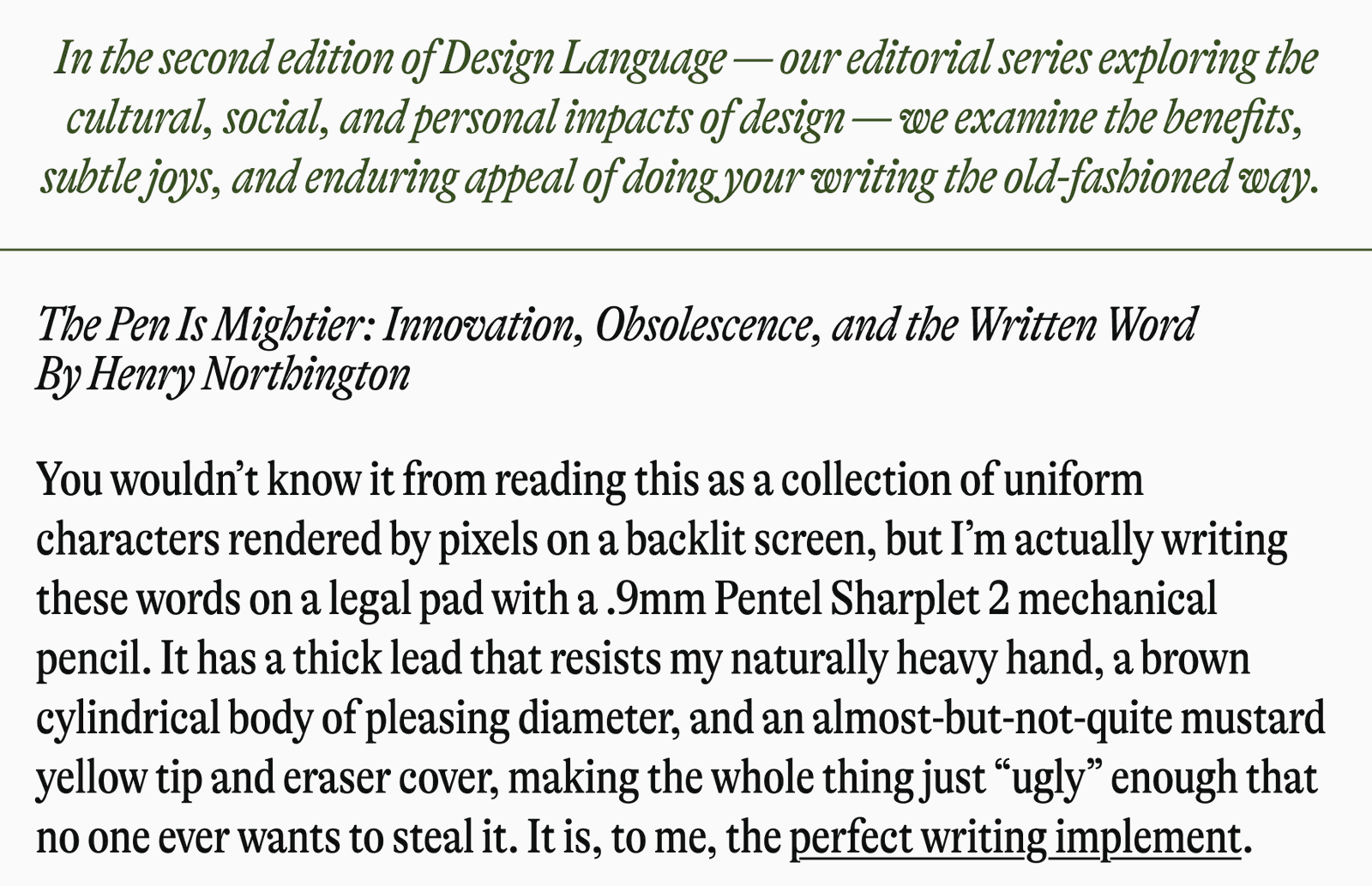 In the second edition of Design Language - our editorial series exploring the cultural, social, and personal impacts of design - we examine the benefits, subtle joys, and enduring appeal of doing your writing the old-fashioned way. The Pen Is Mightier: Innovation, Obsolescence, and the Written Word By Henry Northington You wouldn't know it from reading this as a collection of uniform characters rendered by pixels on a backlit screen, but I'm actually writing these words on a legal pad with a .9mm Pentel Sharplet 2 mechanical pencil. It has a thick lead that resists my naturally heavy hand, a brown cylindrical body of pleasing diameter, and an almost-but-not-quite mustard yellow tip and eraser cover, making the whole thing just "ugly" enough that no one ever wants to steal it. It is, to me, the perfect writing implement.