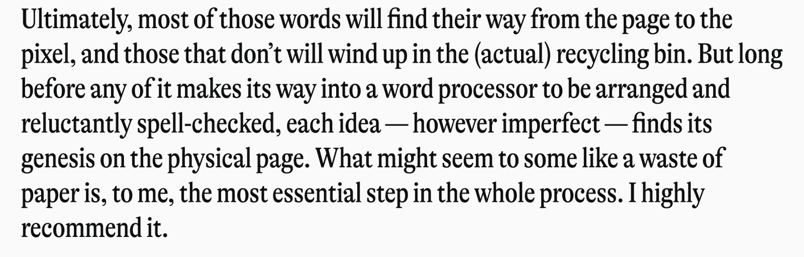 Ultimately, most of those words will find their way from the page to the pixel, and those that don't will wind up in the (actual) recycling bin. But long before any of it makes its way into a word processor to be arranged and reluctantly spell-checked, each idea - however imperfect - finds its genesis on the physical page. What might seem to some like a waste of paper is, to me, the most essential step in the whole process. I highly recommend it.