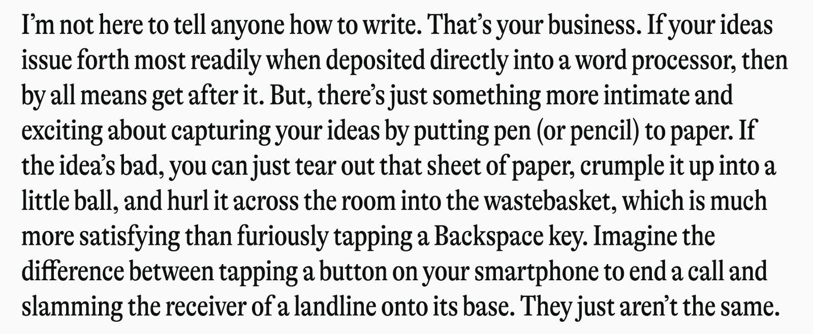I'm not here to tell anyone how to write. That's your business. If your ideas issue forth most readily when deposited directly into a word processor, then by all means get after it. But, there's just something more intimate and exciting about capturing your ideas by putting pen (or pencil) to paper. If the idea's bad, you can just tear out that sheet of paper, crumple it up into a little ball, and hurl it across the room into the wastebasket, which is much more satisfying than furiously tapping a Backspace key. Imagine the difference between tapping a button on your smartphone to end a call and slamming the receiver of a landline onto its base. They just aren't the same.