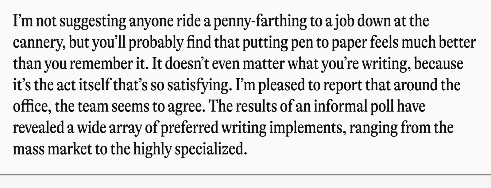 I'm not suggesting anyone ride a penny-farthing to a job down at the cannery, but you'll probably find that putting pen to paper feels much better than you remember it. It doesn't even matter what you're writing, because it's the act itself that's so satisfying. I'm pleased to report that around the office, the team seems to agree. The results of an informal poll have revealed a wide array of preferred writing implements, ranging from the mass market to the highly specialized.