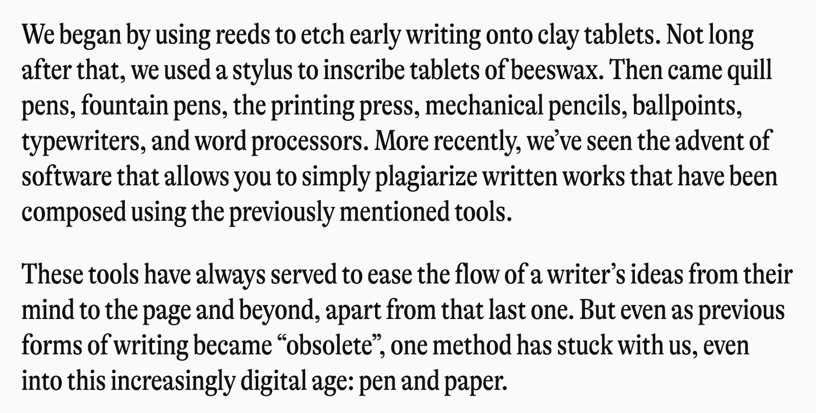 We began by using reeds to etch early writing onto clay tablets. Not long after that, we used a stylus to inscribe tablets of beeswax. Then came quill pens, fountain pens, the printing press, mechanical pencils, ballpoints, typewriters, and word processors. More recently, we've seen the advent of software that allows you to simply plagiarize written works that have been composed using the previously mentioned tools. These tools have always served to ease the flow of a writer's ideas from their mind to the page and beyond, apart from that last one. But even as previous forms of writing became "obsolete", one method has stuck with us, even