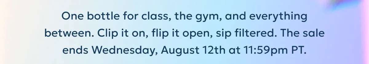 One bottle for class, the gym, and everything between. Clip it on, flip it open, sip filtered. The sale ends Wednesday, August 12th at 11:59pm PT.