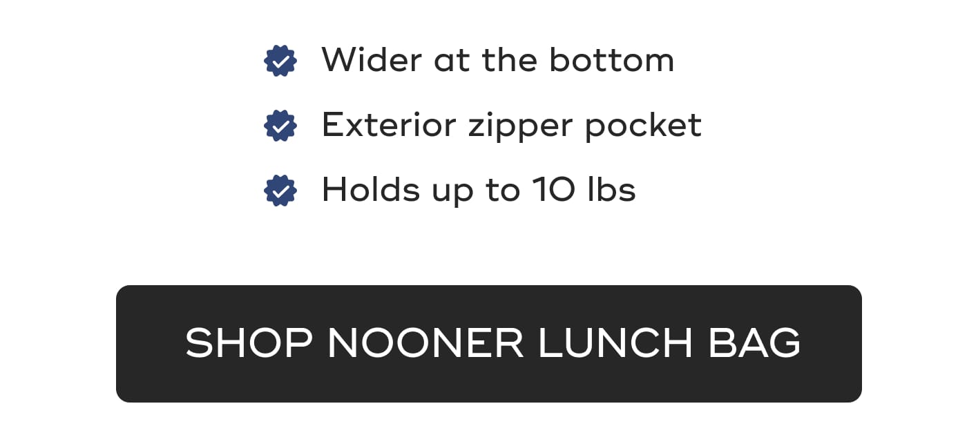 Wider at the bottom. Exterior zipper pocket. Holds up to 10 lbs. SHOP NOONER LUNCH BAG