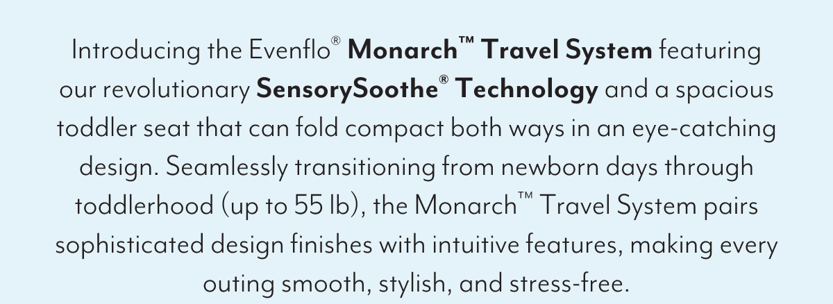Introducing the Evenflo® Monarch™ Travel System featuring our revolutionary SensorySoothe® Technology and a spacious toddler seat that can fold compact both ways in an eye-catching design. Seamlessly transitioning from newborn days through toddlerhood (up to 55 lb), the Monarch™ Travel System pairs sophisticated design finishes with intuitive features, making every outing smooth, stylish, and stress-free.
