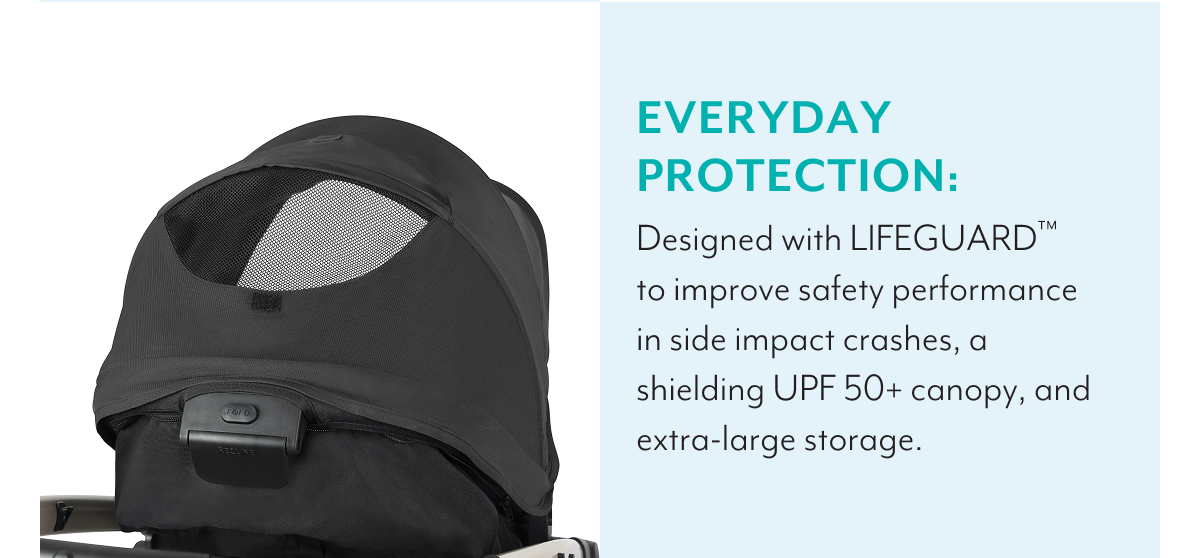 EVERYDAY PROTECTION: Designed with LIFEGUARD™ to improve safety performance in side impact crashes, a shielding UPF 50+ canopy, and extra-large storage.