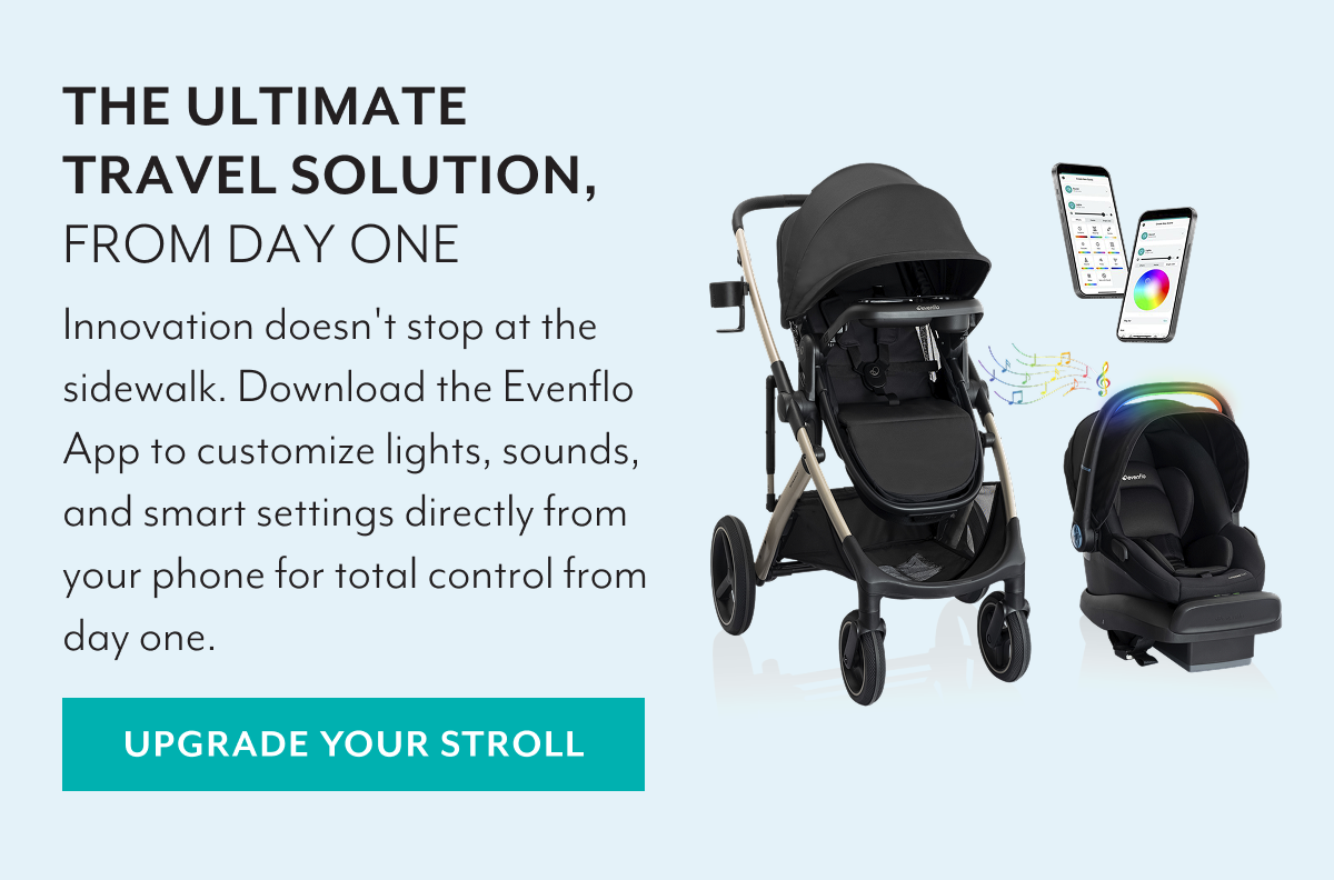 THE ULTIMATE TRAVEL SOLUTION, FROM DAY ONE | Innovation doesn't stop at the sidewalk. Download the Evenflo App to customize lights, sounds, and smart settings directly from your phone for total control from day one. | UPGRADE YOUR STROLL