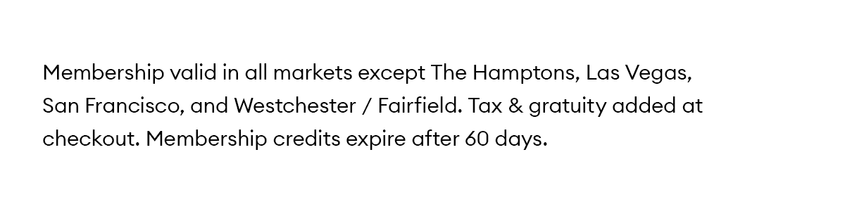 Membership valid in all markets except The Hamptons, Las Vegas, San Francisco, and Westchester / Fairfield. Tax & gratuity added at checkout. Membership credits expire after 60 days.