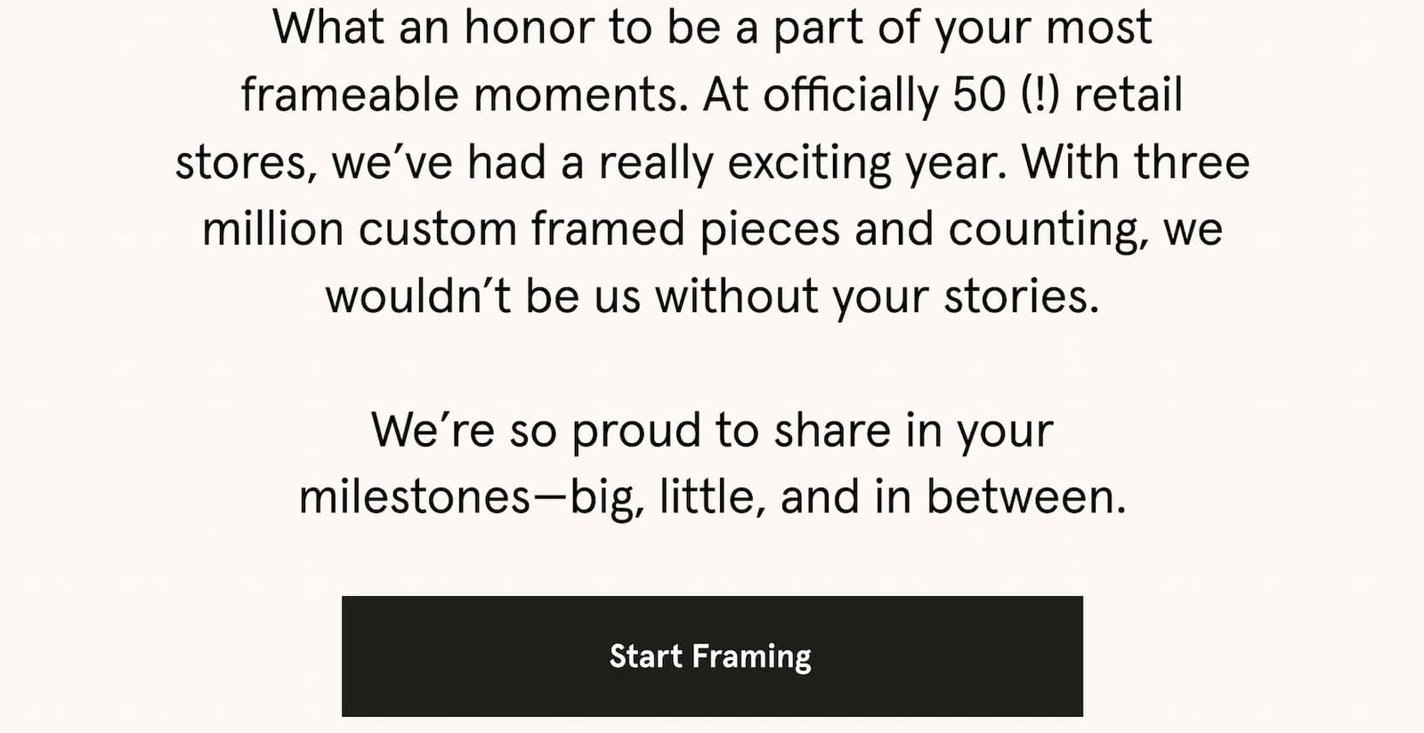 What an honor to be a part of your most frameable moments. At officially 50 (!) retail stores, we’ve had a really exciting year. With three million custom framed pieces and counting, we wouldn’t be us without your stories.  We’re so proud to share in your milestones—big, little, and in between.