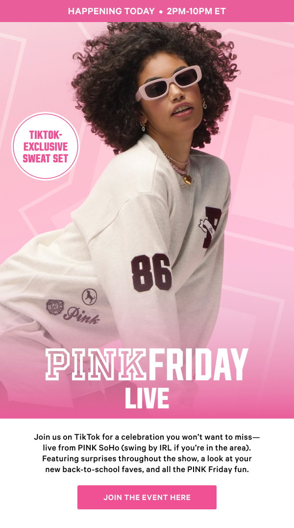 Happening Today, 2pm til 10pm et. PINK Friday Live. Join us on TikTok for a celebration you wont want to miss. Live from the PINK SoHO store(swing by IRL if youre in the area). Featuring surprises every hour, a look at your new back-to-school faves, and all the PINK Friday fun. Join the event here.