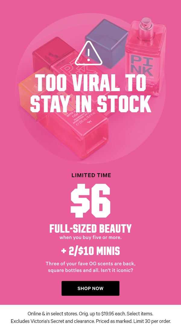[Limited Time]   $6 Full-Sized Beauty    when you buy five or more.    + 2/$10 Minis    Three of your fave OG scents are back, square bottles and all. Isn't it iconic?  Orig. up to $19.95 each. Select items. Excludes Victoria’s Secret and clearance. Priced as marked. Limit 30 per order.    Shop Now >
