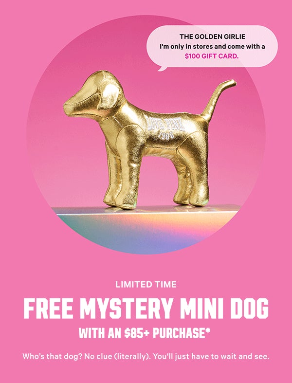 [Limited Time]     Free Mystery Mini Dog     with an $85+ Purchase*     Who’s that dog? No clue (literally). You'll just have to wait and see.     A $29.95 value. Code MINIDOG. Exclusions apply.      Show Me the Mini >      WHICH PUP WILL YOU GET? 