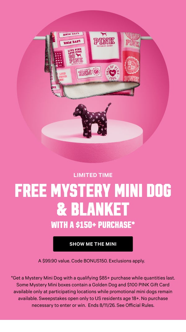 [Limited Time]     Free Mystery Mini Dog & Blanket     with a $150+ Purchase*     A $99.90 value. Code BONUS150. Exclusions apply.      Show Me the Mini >       [speech bubble]    The Golden Girlie    I'm only in stores and come with a $100 gift card      *Get a Mystery Mini Dog with a qualifying $85+ purchase while quantities last. Some Mystery Mini boxes contain a Golden Dog and $100 PINK Gift Card available only at participating locations while promotional mini dogs remain available. Sweepstakes open only to US residents age 18+. No purchase necessary to enter or win.  Ends 8/11/26.