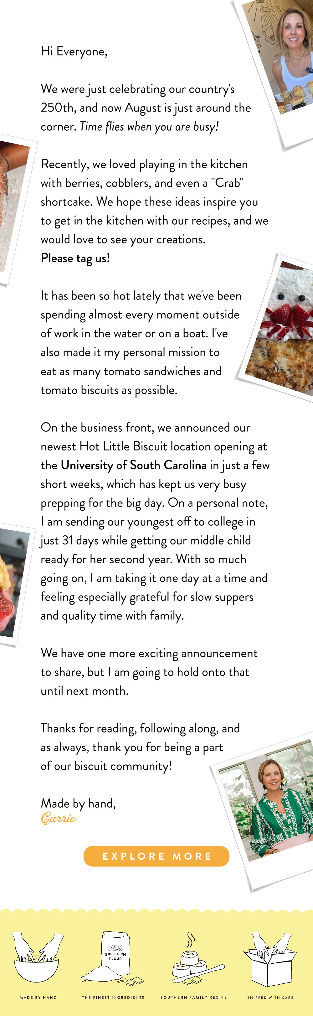 Hi Everyone, We were just celebrating our country's 250th, and now August is just around the corner. Time flies when you are busy!   Recently, we loved playing in the kitchen with berries, cobblers, and even a "Crab" shortcake. We hope these ideas inspire you to get in the kitchen with our recipes, and we would love to see your creations.  Please tag us!   It has been so hot lately that we've been spending almost every moment outside of work in the water or on a boat. I've also made it my personal mission to eat as many tomato sandwiches and tomato biscuits as possible.   On the business front, we announced our newest Hot Little Biscuit location opening at the University of South Carolina in just a few short weeks, which has kept us very busy prepping for the big day. On a personal note, I am sending our youngest off to college in just 31 days while getting our middle child ready for her second year. With so much going on, I am taking it one day at a time and feeling especially grateful for slow suppers and quality time with family.   We have one more exciting announcement to share, but I am going to hold onto that until next month.   Thanks for reading, following along, and as always, thank you for being a part of our biscuit community! Made by hand, Carrie