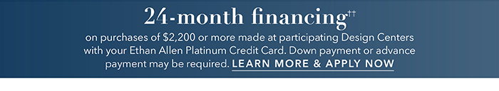 24-month financing†† with the Ethan Allen Platinum Credit Card. Select to learn more and apply.