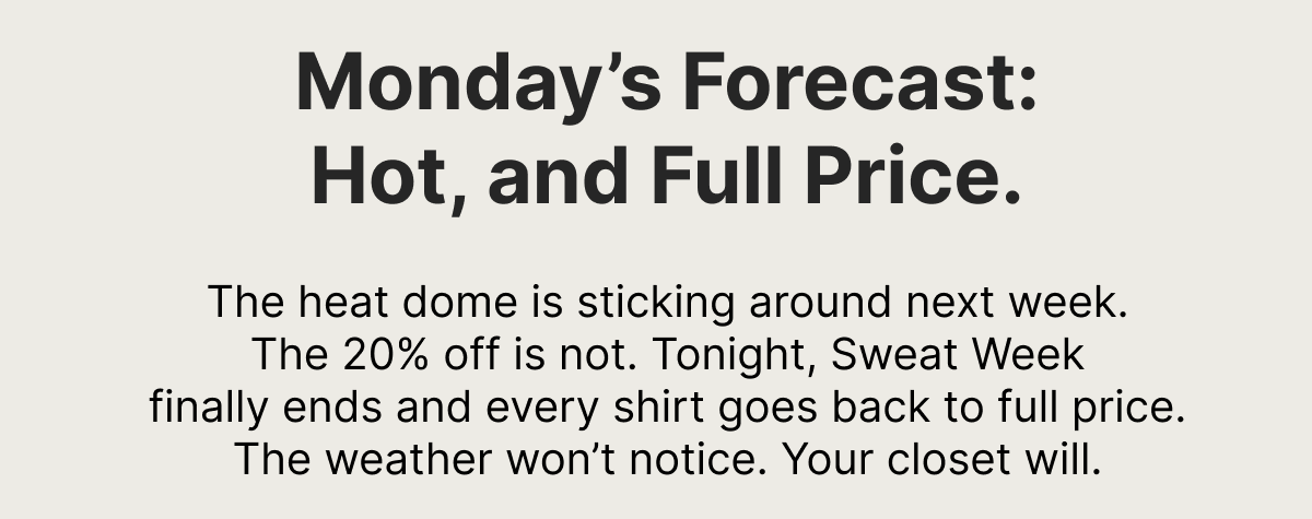 Monday's Forecast: Hot, and Full Price. The heat dome is sticking around next week. The 20% off is not. Tonight, Sweat Week finally ends and every shirt goes back to full price. The weather won't notice. Your closet will.
