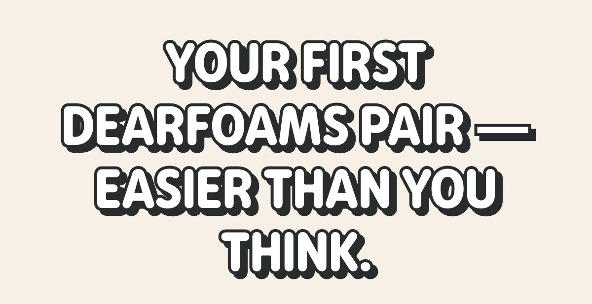 YOUR FIRST DEARFOAMS PAIR — EASIER THAN YOU THINK. 