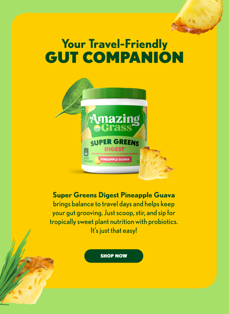 Your Travel-Friendly GUT COMPANION Super Greens Digest Pineapple Guava brings balance to travel days and helps keep your gut grooving. Just scoop, stir, and sip for tropically sweet plant nutrition with probiotics. It’s just that easy! SHOP NOW