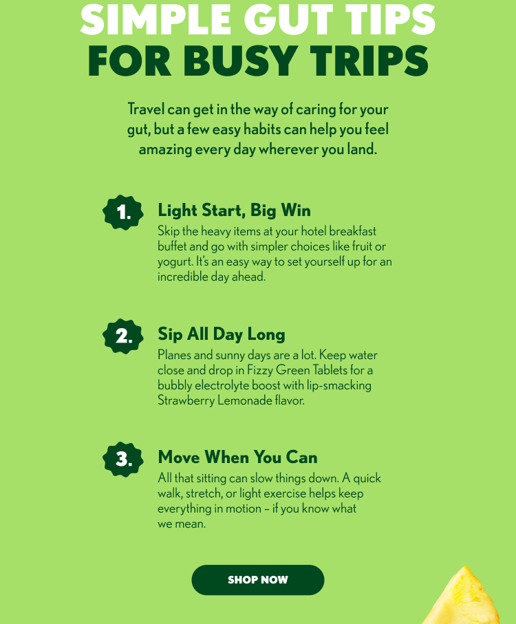 SIMPLE GUT TIPS FOR BUSY TRIPS Travel can get in the way of caring for your gut, but a few easy habits can help you feel amazing every day wherever you land. 1. Light Start, Big Win 2. Sip All Day Long 3. Move When You Can