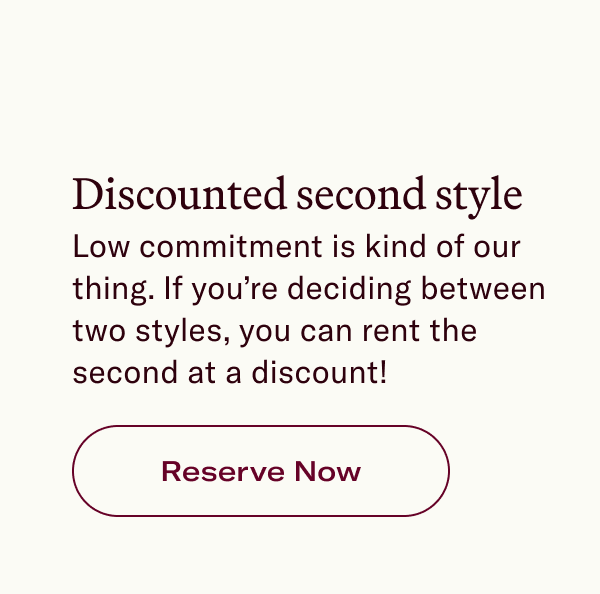 Discounted second style Low commitment is kind of our thing. If you’re deciding between two styles, you can rent the second at a discount!