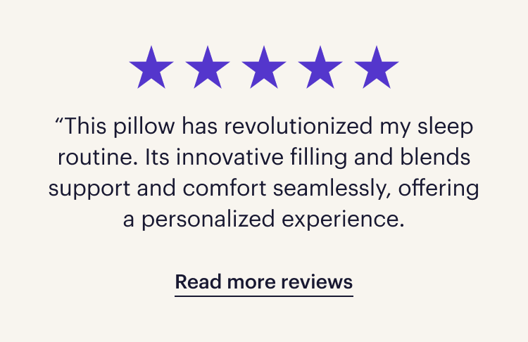 Five stars. “This pillow has revolutionized my sleep routine. Its innovative filling and blends support and comfort seamlessly, offering a personalized experience.”  Read more reviews