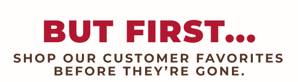 But First...Shop our customer favorites before they're gone.