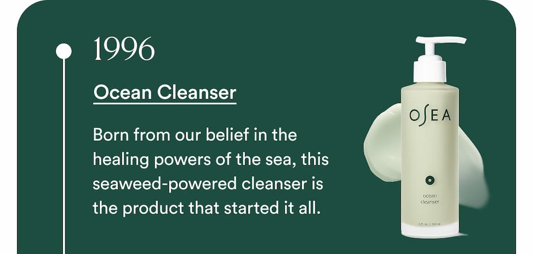 1996 - Ocean Cleanser Born from our belief in the healing powers of the sea, this seaweed-powered cleanser is the product that started it all.