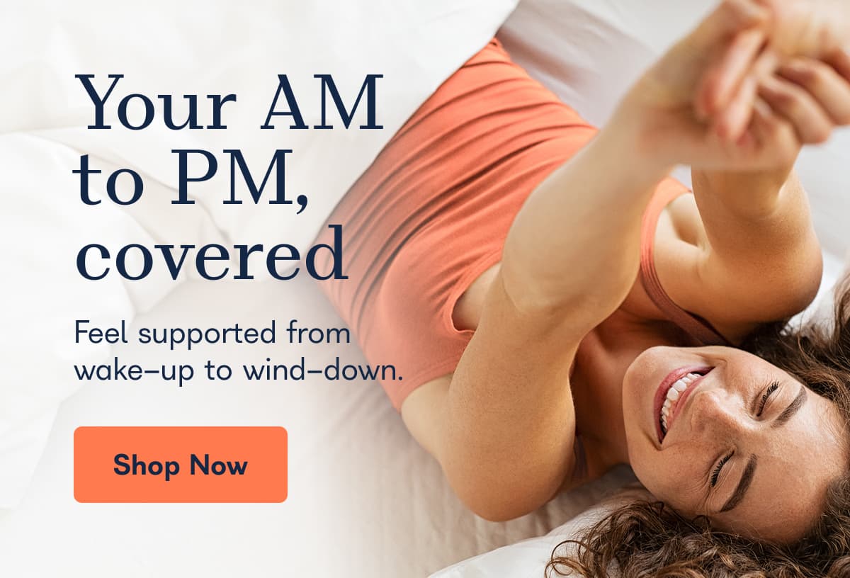 Your AM to PM, covered Feel supported from wake-up to wind-down.