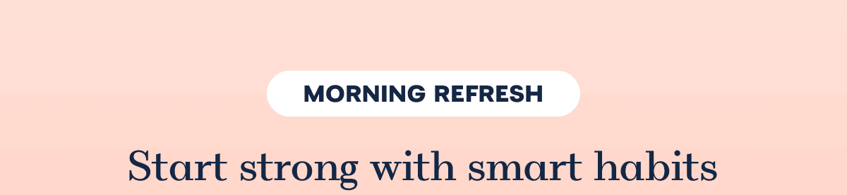 MORNING REFRESH Start strong with smart habits