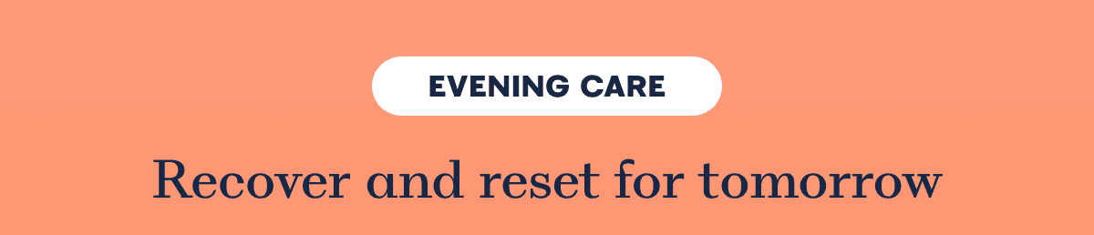 EVENING CARE Recover and reset for tomorrow