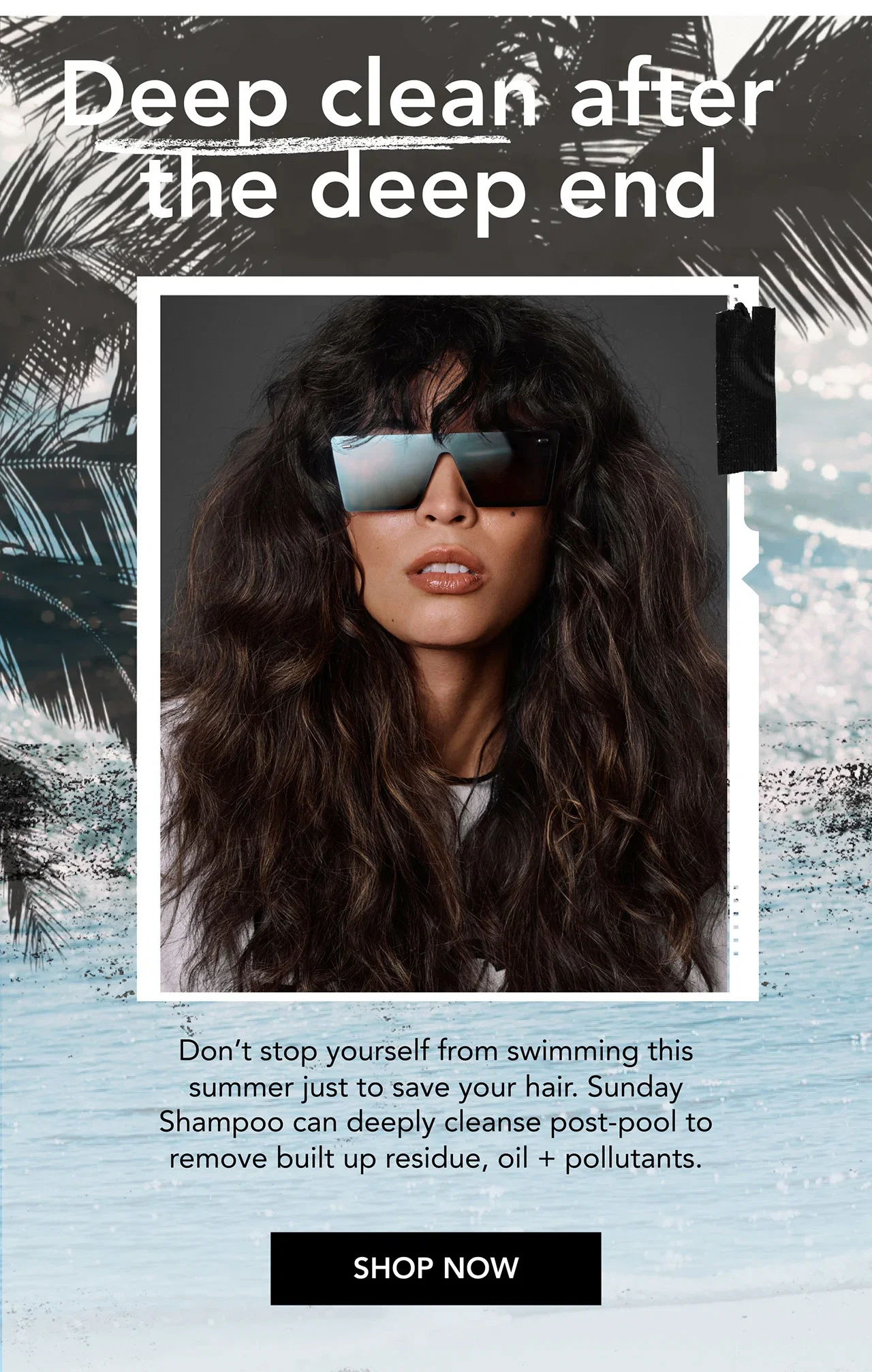 Deep clean after the deep end | Don’t stop yourself from swimming this summer just to save your hair. Sunday Shampoo can deeply cleanse post-pool to remove built up residue, oil + pollutants. | SHOP NOW