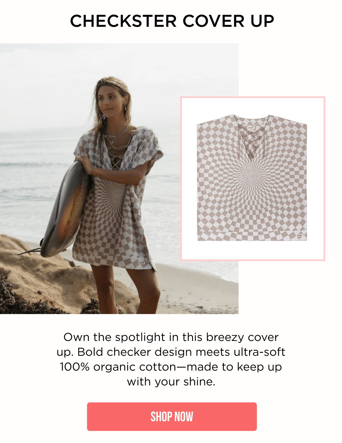 CHECKSTER COVER UP Own the spotlight in this breezy cover up. Bold checker design meets ultra-soft 100% organic cotton—made to keep up with your shine. [[SHOP NOW]]
