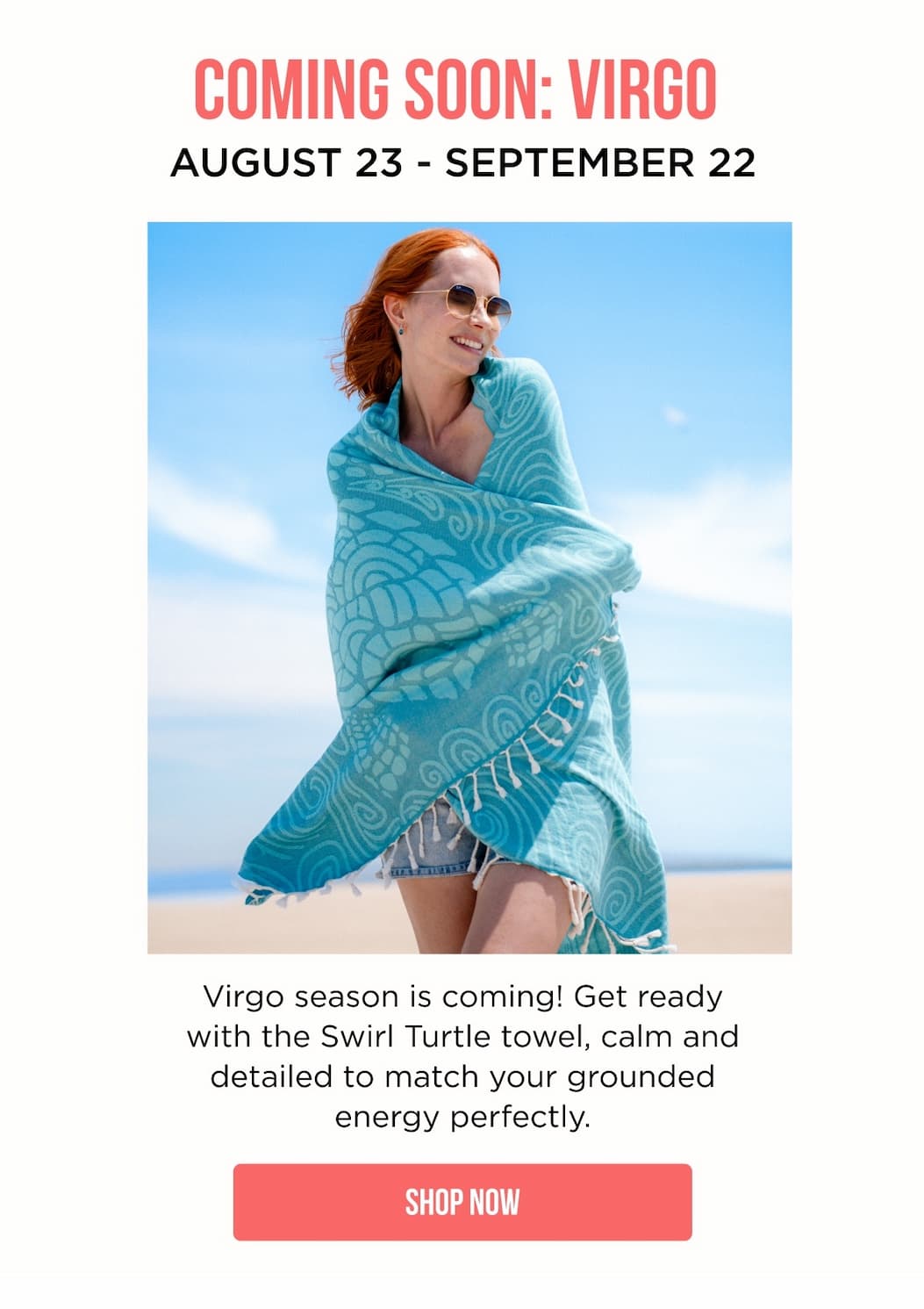 COMING SOON: VIRGO AUGUST 23 - SEPTEMBER 22 Virgo season is coming! Get ready with the Swirl Turtle towel, calm and detailed to match your grounded energy perfectly. [[SHOP NOW]]