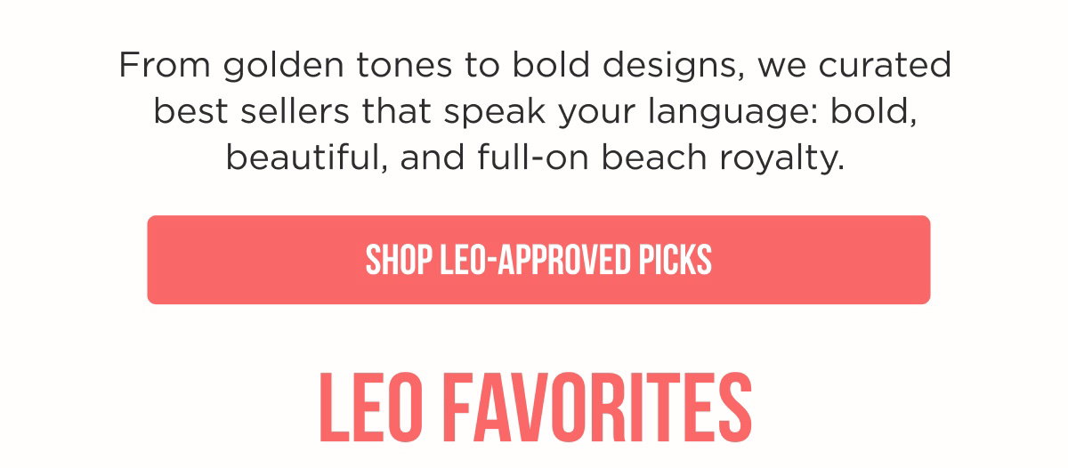 From golden tones to bold designs, we curated best sellers that speak your language: bold, beautiful, and full-on beach royalty. [[SHOP LEO-APPROVED PICKS]]
