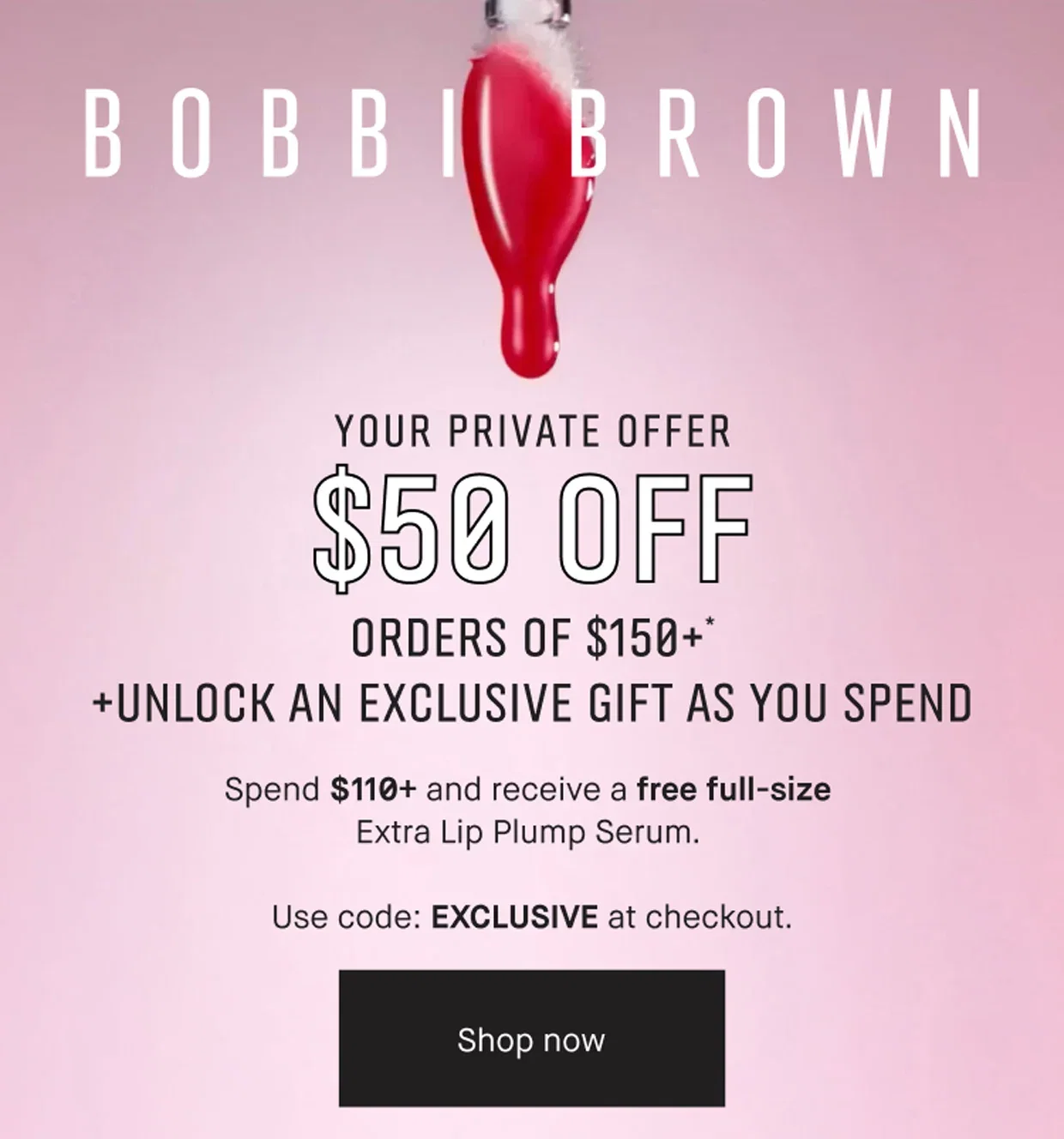 BOBBI BROWN | YOUR PRIVATE OFFER | $50 OFF | ORDERS OF $150+* | +UNLOCK AN EXCLUSIVE GIFT AS YOU SPEND | Spend $110+ and receive a free full-size | Extra Lip Plump Serum. | Use code: EXCLUSIVE at checkout. | Shop now