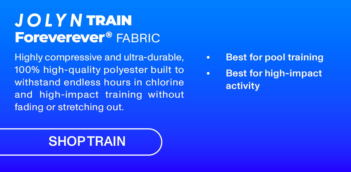 JOLYN TRAIN Foreverever FABRIC: Highly compressive and ultra-durable 100% high-quality polyester built to withstand endless hours in chlorine and high-impact training without fading or stretching out.