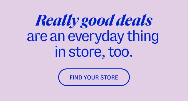Really good deals are an everyday thing in store, too. Find a Store.