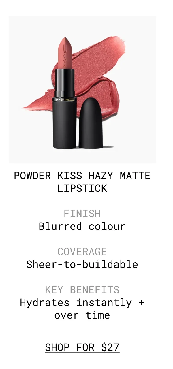 POWDER KISS HAZY MATTE LIPSTICK | FINISH Blurred colour | COVERAGE Sheer-to-buildable | KEY BENEFITS Hydrates instantly + over time | shop FOR $27