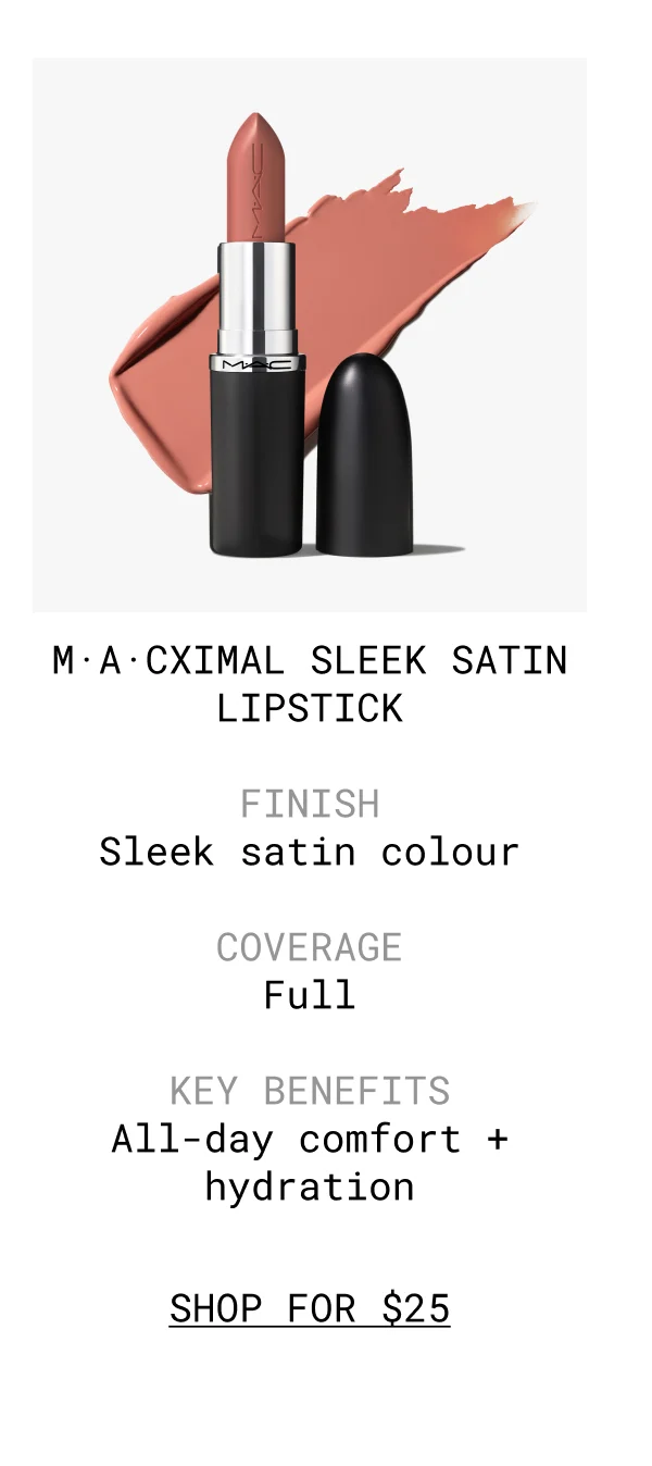 M·A·CXIMAL SLEEK SATIN LIPSTICK | FINISH Sleek satin colour | COVERAGE Full | KEY BENEFITS All-day comfort + hydration | shop FOR $25