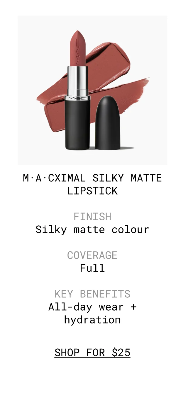 M·A·CXIMAL SILKY MATTE LIPSTICK | FINISH Silky matte colour | COVERAGE Full | KEY BENEFITS All-day wear + hydration | shop FOR $25