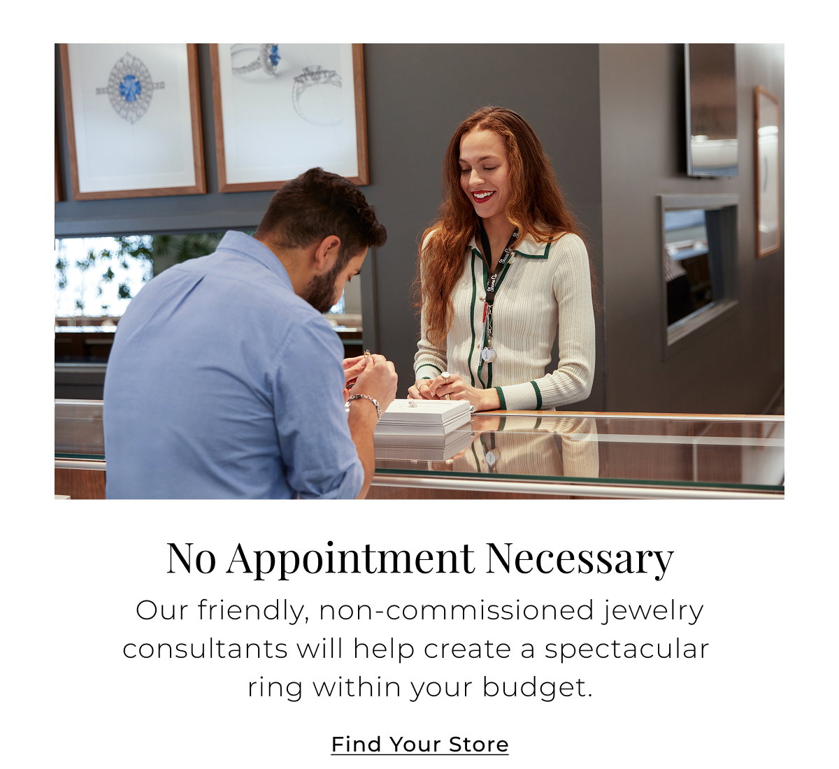 No Appointment Necessary - Our friendly, non-commissioned jewelry consultants will help create a spectacular ring within your budget. Find Your Store >