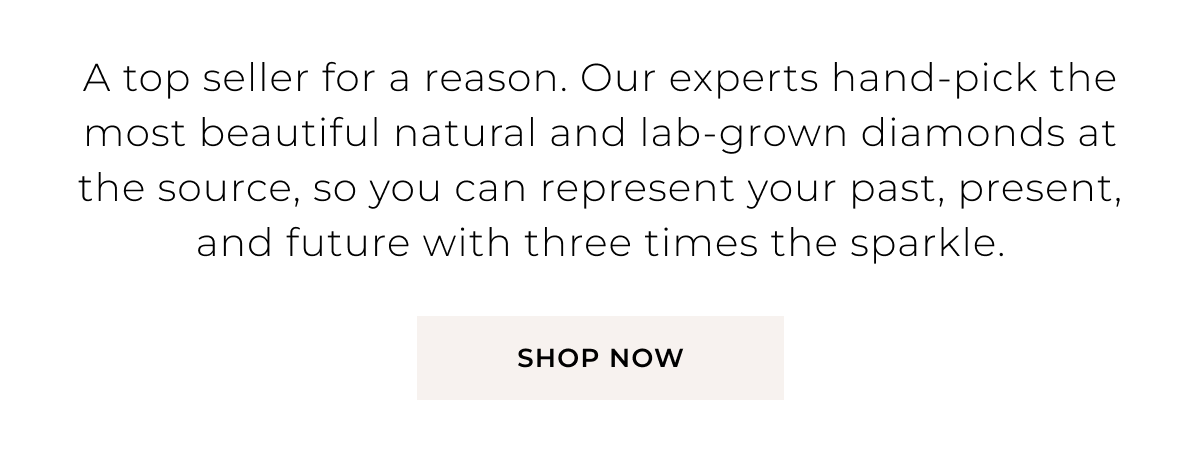 A top seller for a reason. Our experts hand-pick the most beautiful natural and lab-grown diamonds at the source, so you can represent your past, present, and future with three times the sparkle. Shop Now >
