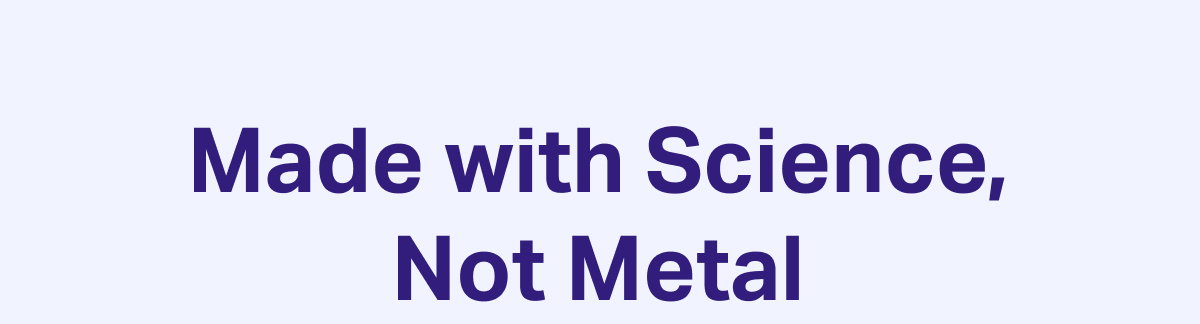 Made with science, not metal