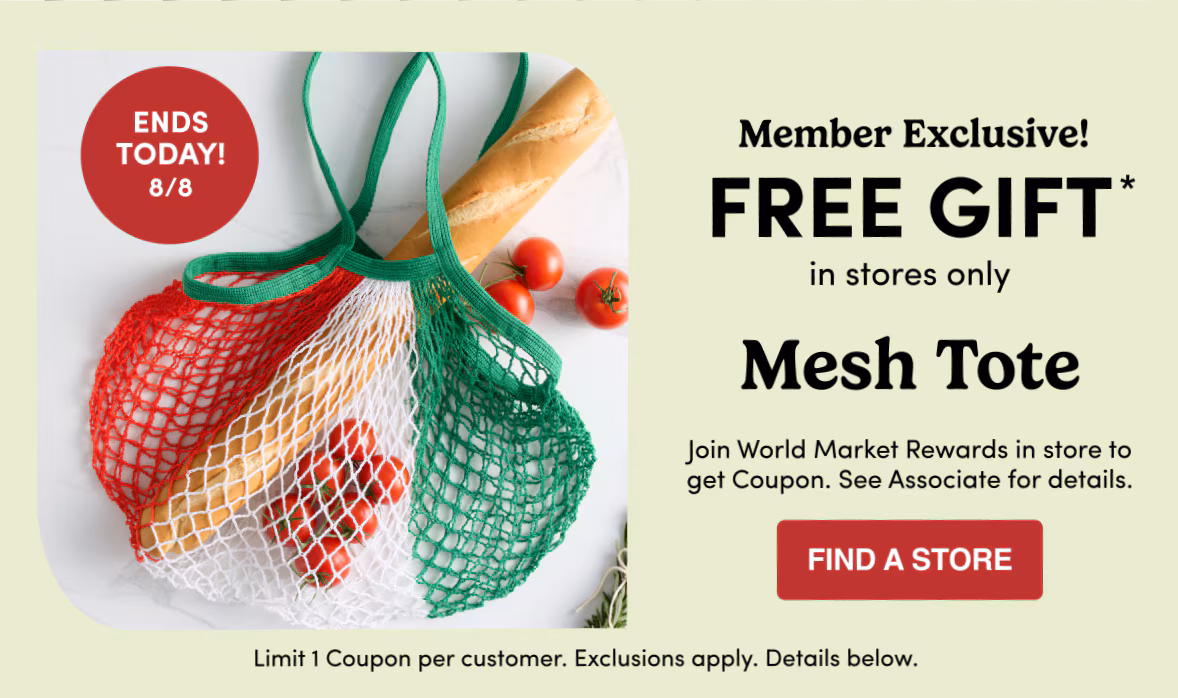 ENDS TODAY! 8/8 Member Exclusive! FREE GIFT* in stores only Mesh Tote Join World Market Rewards in store to get Coupon. See Associate for details. find a store