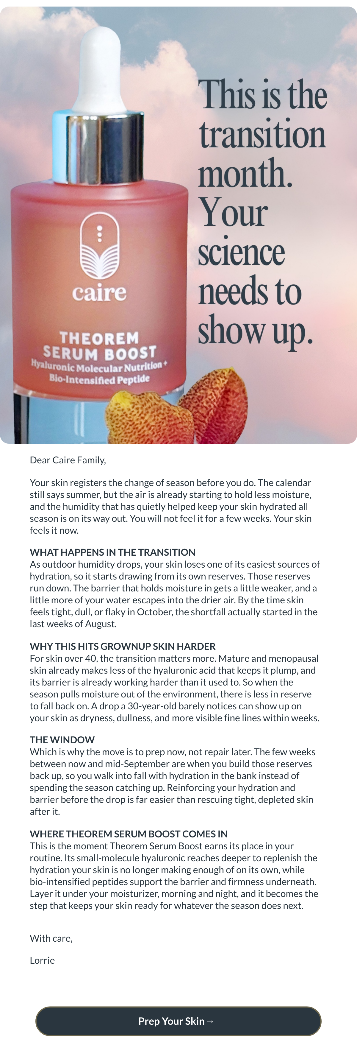  Dear Caire Family,Your skin registers the change of season before you do. The calendar still says summer, but the air is already starting to hold less moisture, and the humidity that has quietly helped keep your skin hydrated all season is on its way out. You will not feel it for a few weeks. Your skin feels it now. WHAT HAPPENS IN THE TRANSITIONAs outdoor humidity drops, your skin loses one of its easiest sources of hydration, so it starts drawing from its own reserves. Those reserves run down. The barrier that holds moisture in gets a little weaker, and a little more of your water escapes into the drier air. By the time skin feels tight, dull, or flaky in October, the shortfall actually started in the last weeks of August.WHY THIS HITS GROWNUP SKIN HARDERFor skin over 40, the transition matters more. Mature and menopausal skin already makes less of the hyaluronic acid that keeps it plump, and its barrier is already working harder than it used to. So when the season pulls moisture out of the environment, there is less in reserve to fall back on. A drop a 30-year-old barely notices can show up on your skin as dryness, dullness, and more visible fine lines within weeks.THE WINDOWWhich is why the move is to prep now, not repair later. The few weeks between now and mid-September are when you build those reserves back up, so you walk into fall with hydration in the bank instead of spending the season catching up. Reinforcing your hydration and barrier before the drop is far easier than rescuing tight, depleted skin after it.WHERE THEOREM SERUM BOOST COMES INThis is the moment Theorem Serum Boost earns its place in your routine. Its small-molecule hyaluronic reaches deeper to replenish the hydration your skin is no longer making enough of on its own, while bio-intensified peptides support the barrier and firmness underneath. Layer it under your moisturizer, morning and night, and it becomes the step that keeps your skin ready for whatever the season does next.With care,Lorrie Prep Your Skin→ nbsp;