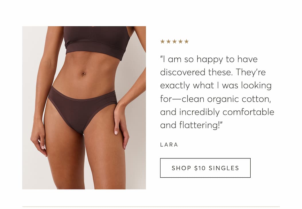 “I am so happy to have discovered these. They're exactly what I was looking for—clean organic cotton, and incredibly comfortable and flattering!” - Lara | Shop $10 Singles