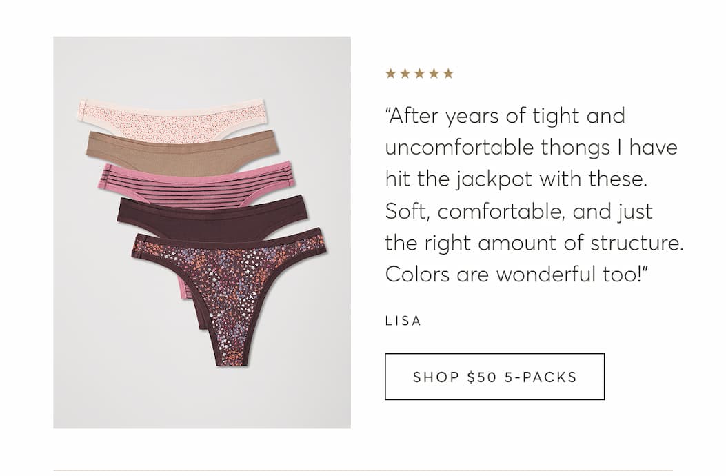 “After years of tight and uncomfortable thongs I have hit the jackpot with these. Soft, comfortable, and just the right amount of structure. Colors are wonderful too!” - Lisa | Shop $50 5-Packs