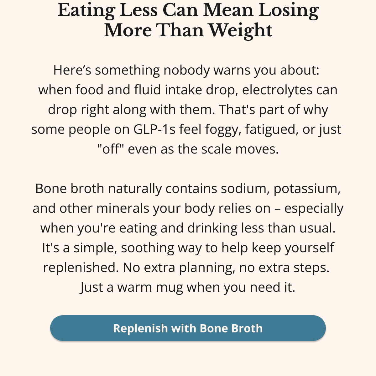 Eating Less Can Mean Losing More Than Weight Here’s something nobody warns you about:  when food and fluid intake drop, electrolytes can drop right along with them. That's part of why some people on GLP-1s feel foggy, fatigued, or just  "off" even as the scale moves.  Bone broth naturally contains sodium, potassium, and other minerals your body relies on – especially when you're eating and drinking less than usual. It's a simple, soothing way to help keep yourself replenished. No extra planning, no extra steps.  Just a warm mug when you need it. Replenish with Bone Broth