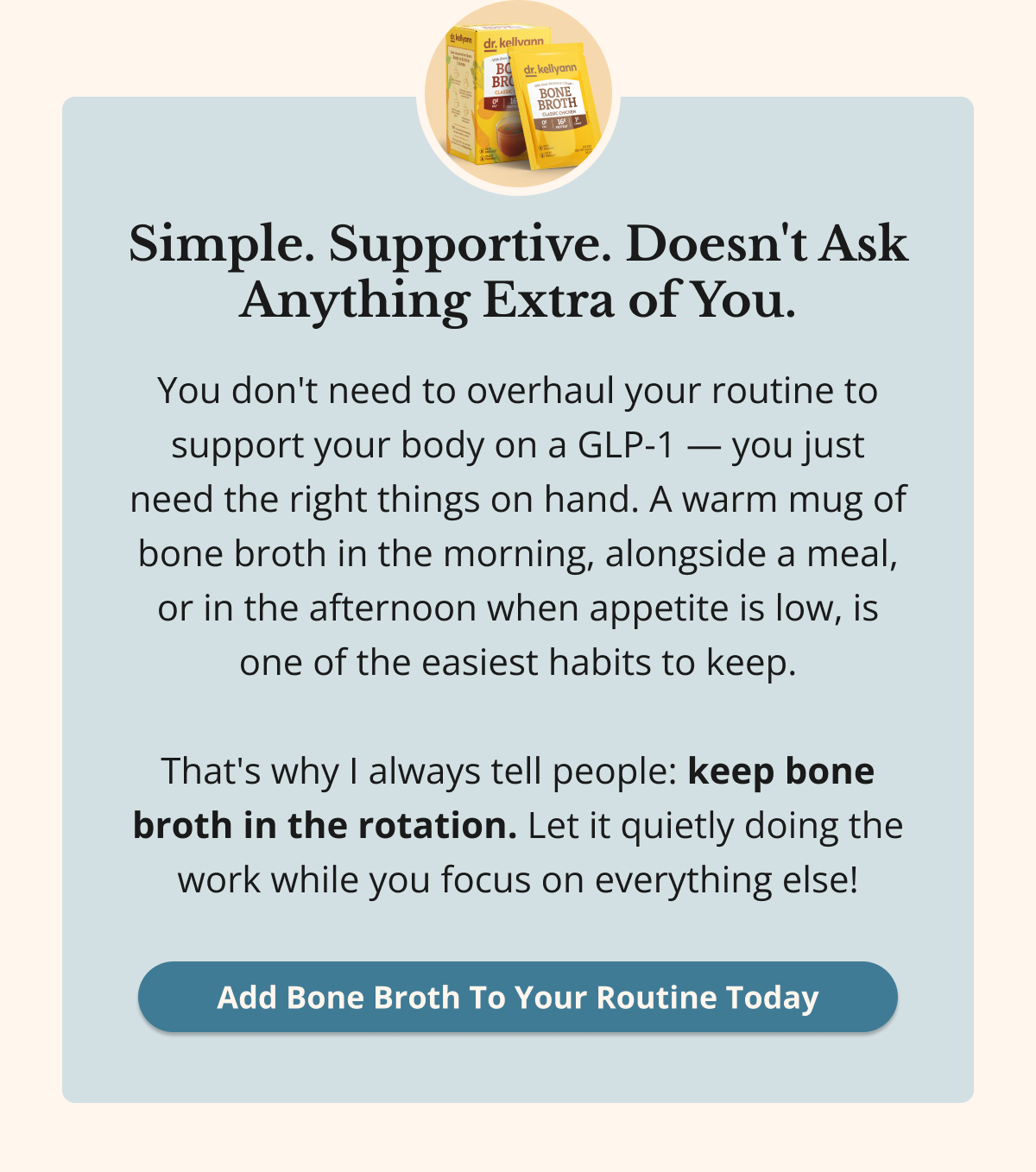 Simple. Supportive. Doesn't Ask Anything Extra of You. You don't need to overhaul your routine to support your body on a GLP-1 — you just need the right things on hand. A warm mug of bone broth in the morning, alongside a meal, or in the afternoon when appetite is low, is one of the easiest habits to keep.  That's why I always tell people: keep bone broth in the rotation. Let it quietly doing the work while you focus on everything else! Add Bone Broth To Your Routine Today