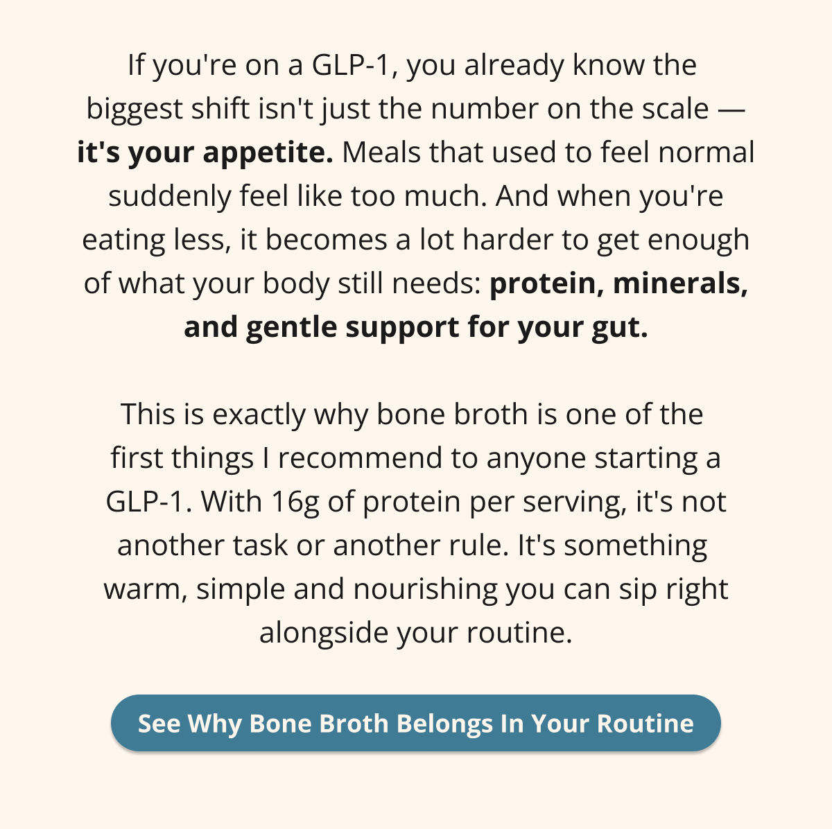 If you're on a GLP-1, you already know the  biggest shift isn't just the number on the scale — it's your appetite. Meals that used to feel normal suddenly feel like too much. And when you're eating less, it becomes a lot harder to get enough of what your body still needs: protein, minerals, and gentle support for your gut.  This is exactly why bone broth is one of the  first things I recommend to anyone starting a GLP-1. With 16g of protein per serving, it's not another task or another rule. It's something  warm, simple and nourishing you can sip right alongside your routine. See Why Bone Broth Belongs In Your Routine