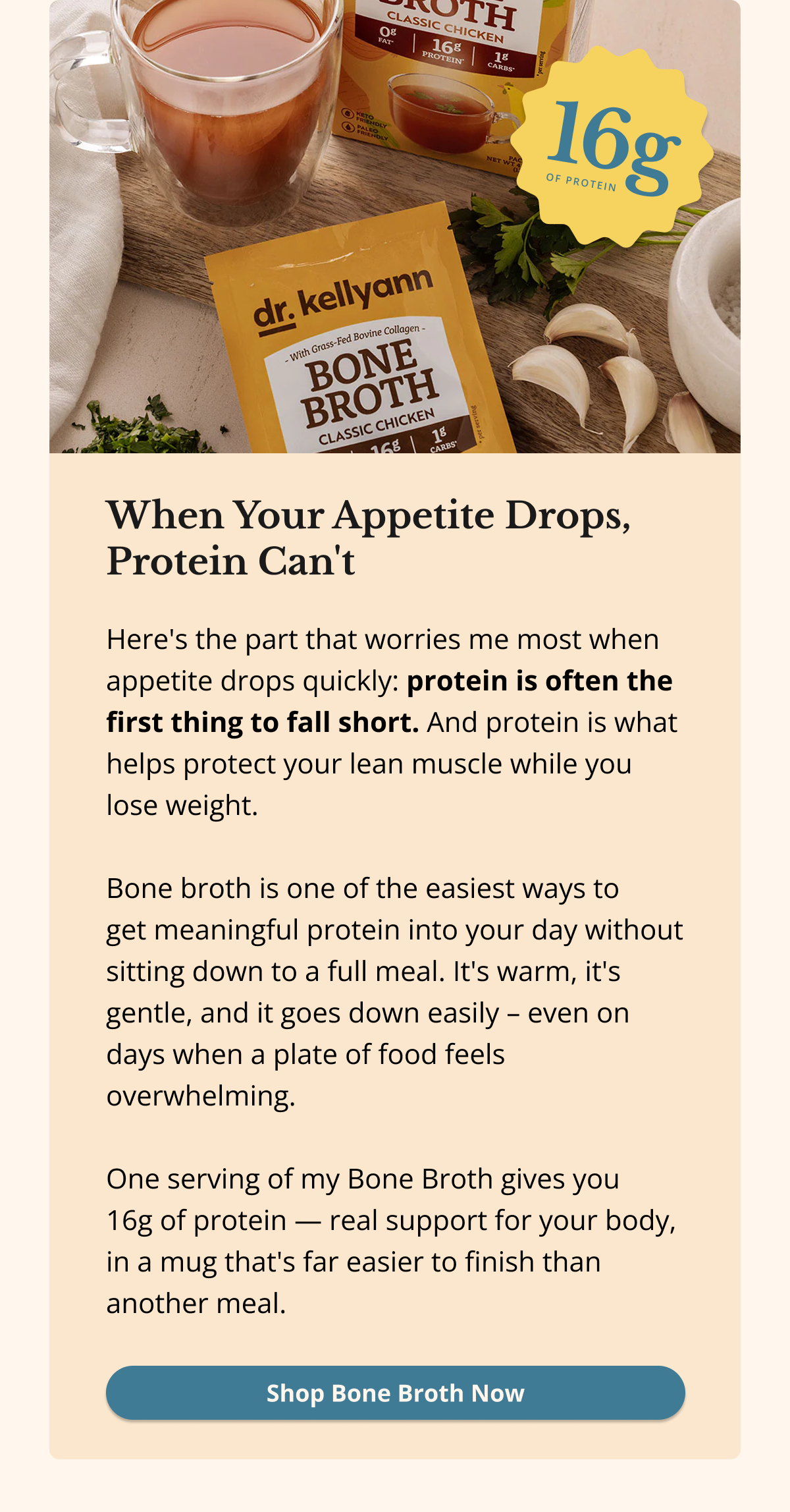 When Your Appetite Drops, Protein Can't Here's the part that worries me most when appetite drops quickly: protein is often the first thing to fall short. And protein is what helps protect your lean muscle while you lose weight.  Bone broth is one of the easiest ways to  get meaningful protein into your day without sitting down to a full meal. It's warm, it's gentle, and it goes down easily – even on days when a plate of food feels overwhelming.   One serving of my Bone Broth gives you  16g of protein — real support for your body, in a mug that's far easier to finish than another meal. Shop Bone Broth Now
